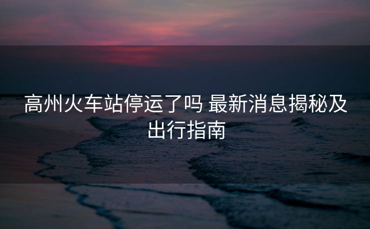 高州火車(chē)站停運(yùn)了嗎 最新消息揭秘及出行指南