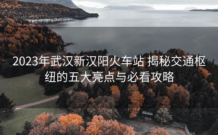 2023年武漢新漢陽火車站 揭秘交通樞紐的五大亮點(diǎn)與必看攻略