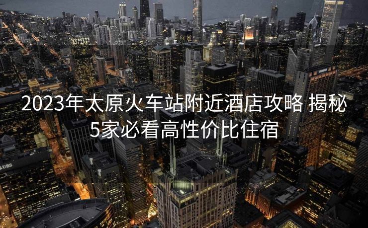 2023年太原火車站附近酒店攻略 揭秘5家必看高性價比住宿 2023年太原火車站附近酒店攻略 揭秘5家必看高性價比住宿