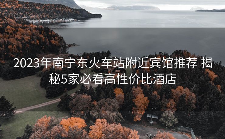 2023年南寧東火車站附近賓館推薦 揭秘5家必看高性價比酒店 2023年南寧東火車站附近賓館推薦 揭秘5家必看高性價比酒店