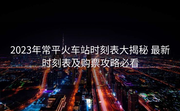 2023年常平火車站時刻表大揭秘 最新時刻表及購票攻略必看