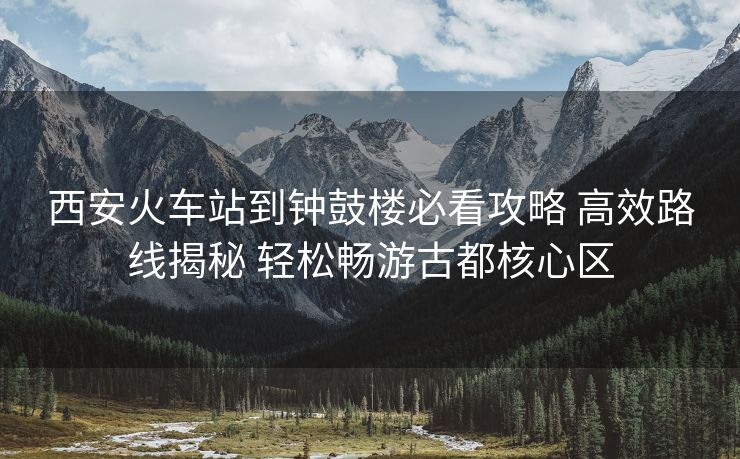 西安火車站到鐘鼓樓必看攻略 高效路線揭秘 輕松暢游古都核心區(qū)