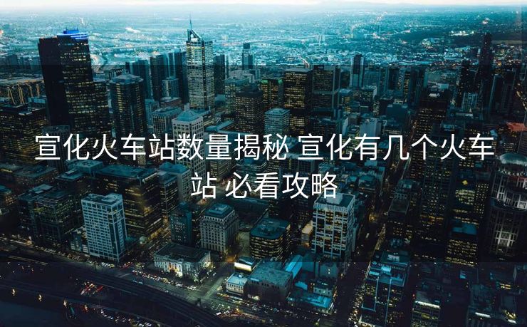 宣化火車站數(shù)量揭秘 宣化有幾個火車站 必看攻略