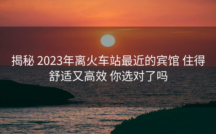 揭秘 2023年離火車站最近的賓館 住得舒適又高效 你選對了嗎