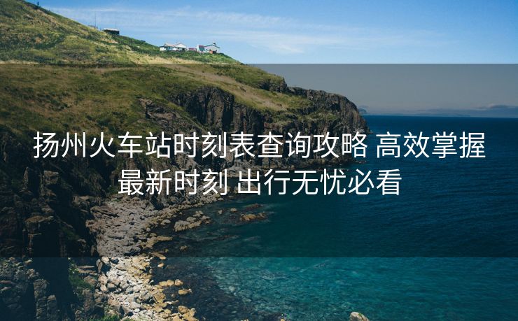 揚(yáng)州火車站時(shí)刻表查詢攻略 高效掌握最新時(shí)刻 出行無憂必看