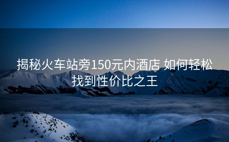 揭秘火車站旁150元內(nèi)酒店 如何輕松找到性價(jià)比之王