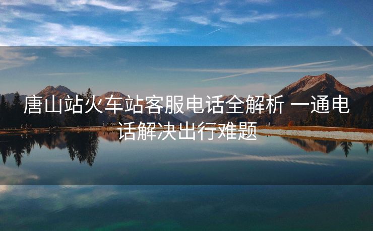 唐山站火車(chē)站客服電話(huà)全解析 一通電話(huà)解決出行難題