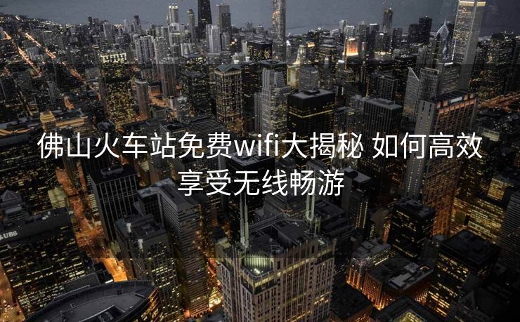 佛山火車站免費(fèi)wifi大揭秘 如何高效享受無線暢游