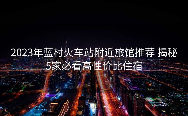 2023年藍(lán)村火車(chē)站附近旅館推薦 揭秘5家必看高性?xún)r(jià)比住宿