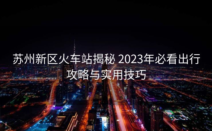 蘇州新區(qū)火車站揭秘 2023年必看出行攻略與實(shí)用技巧