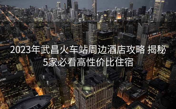 2023年武昌火車站周邊酒店攻略 揭秘5家必看高性價(jià)比住宿