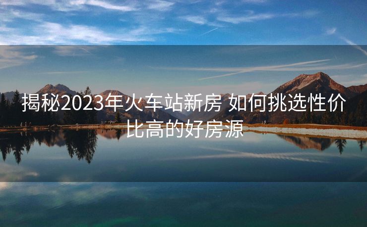 揭秘2023年火車站新房 如何挑選性價比高的好房源