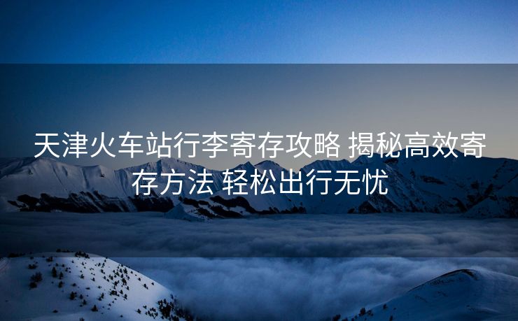 天津火車站行李寄存攻略 揭秘高效寄存方法 輕松出行無憂
