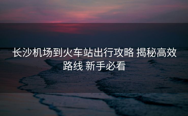 長沙機(jī)場到火車站出行攻略 揭秘高效路線 新手必看