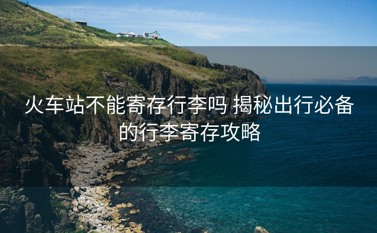 火車站不能寄存行李嗎 揭秘出行必備的行李寄存攻略 火車站不能寄存行李嗎 揭秘出行必備的行李寄存攻略