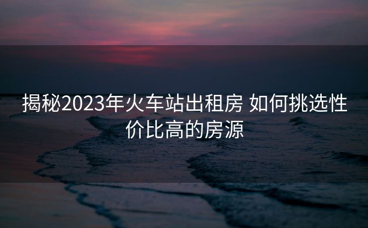 揭秘2023年火車站出租房 如何挑選性價(jià)比高的房源