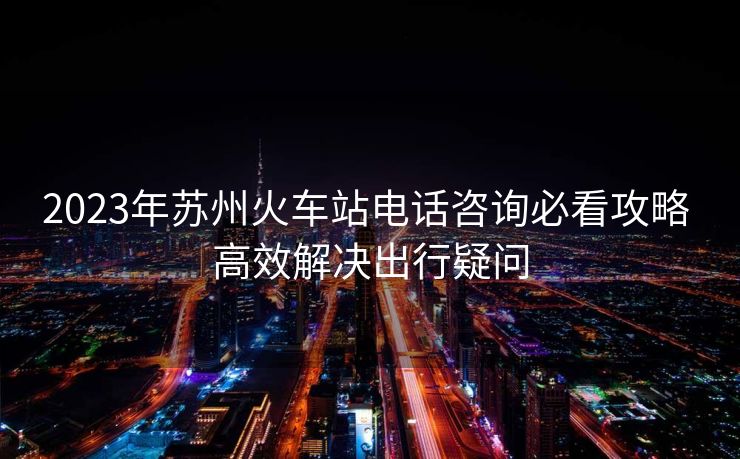 2023年蘇州火車站電話咨詢必看攻略 高效解決出行疑問(wèn)