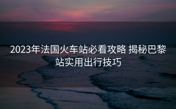 2023年法國火車站必看攻略 揭秘巴黎站實(shí)用出行技巧