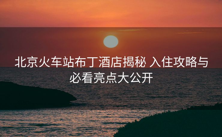北京火車(chē)站布丁酒店揭秘 入住攻略與必看亮點(diǎn)大公開(kāi)