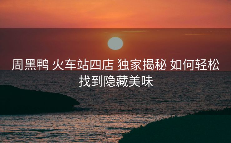 周黑鴨 火車站四店 獨家揭秘 如何輕松找到隱藏美味