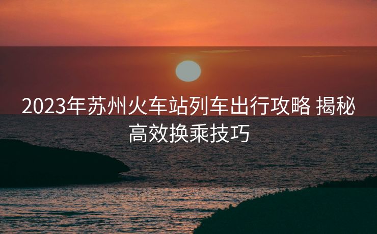 2023年蘇州火車站列車出行攻略 揭秘高效換乘技巧
