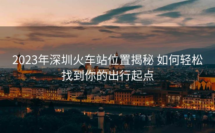 2023年深圳火車站位置揭秘 如何輕松找到你的出行起點 2023年深圳火車站位置揭秘 如何輕松找到你的出行起點