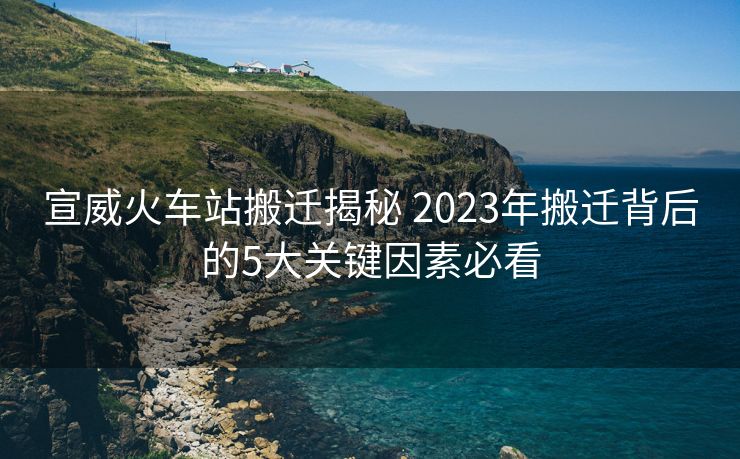 宣威火車站搬遷揭秘 2023年搬遷背后的5大關(guān)鍵因素必看