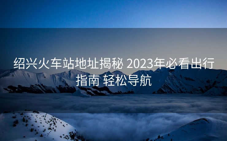 紹興火車站地址揭秘 2023年必看出行指南 輕松導航