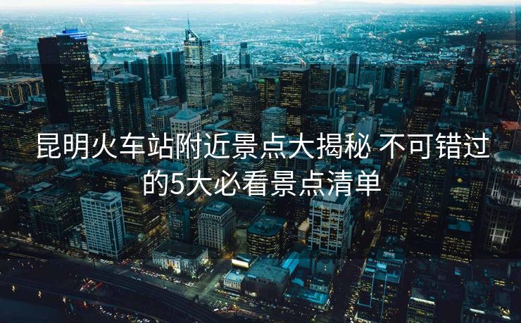 昆明火車站附近景點(diǎn)大揭秘 不可錯(cuò)過(guò)的5大必看景點(diǎn)清單