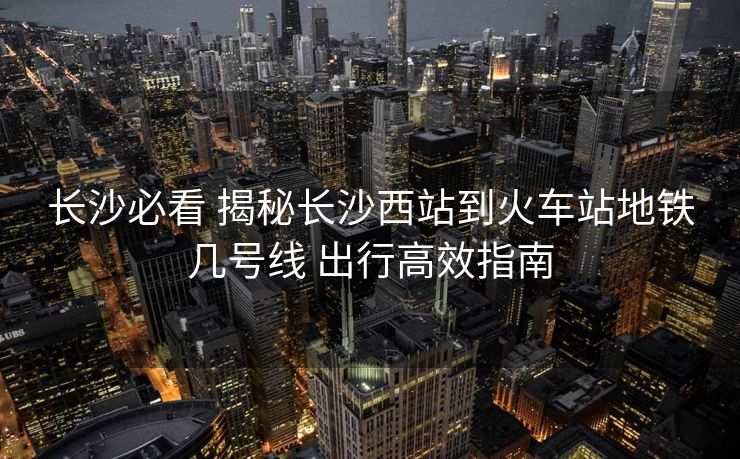 長沙必看 揭秘長沙西站到火車站地鐵幾號線 出行高效指南