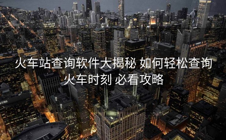 火車(chē)站查詢(xún)軟件大揭秘 如何輕松查詢(xún)火車(chē)時(shí)刻 必看攻略