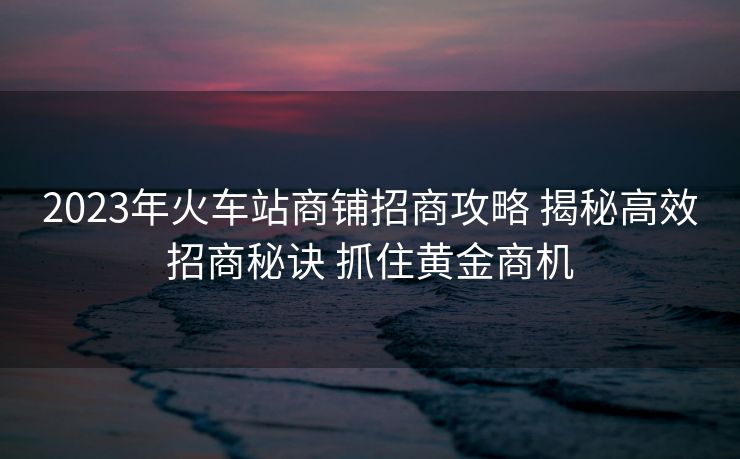 2023年火車站商鋪招商攻略 揭秘高效招商秘訣 抓住黃金商機(jī)