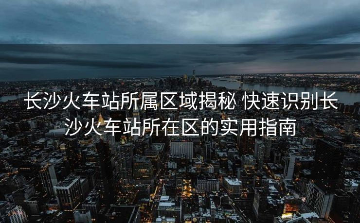 長沙火車站所屬區(qū)域揭秘 快速識別長沙火車站所在區(qū)的實(shí)用指南
