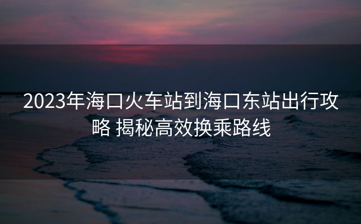 2023年海口火車站到?？跂|站出行攻略 揭秘高效換乘路線