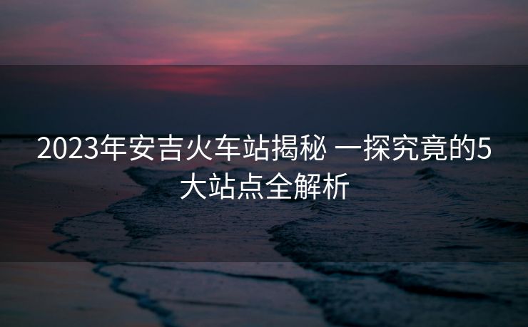 2023年安吉火車站揭秘 一探究竟的5大站點全解析