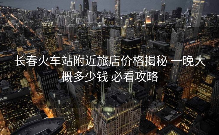 長春火車站附近旅店價(jià)格揭秘 一晚大概多少錢 必看攻略