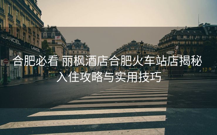 合肥必看 麗楓酒店合肥火車站店揭秘 入住攻略與實(shí)用技巧