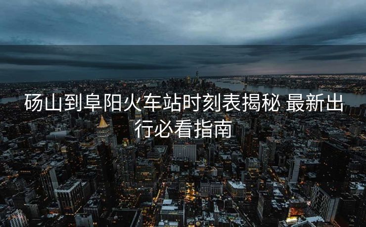 碭山到阜陽火車站時刻表揭秘 最新出行必看指南