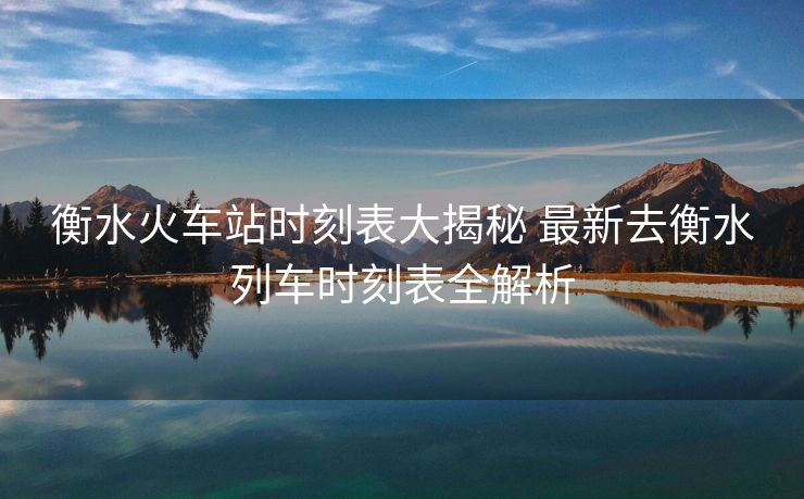 衡水火車站時刻表大揭秘 最新去衡水列車時刻表全解析