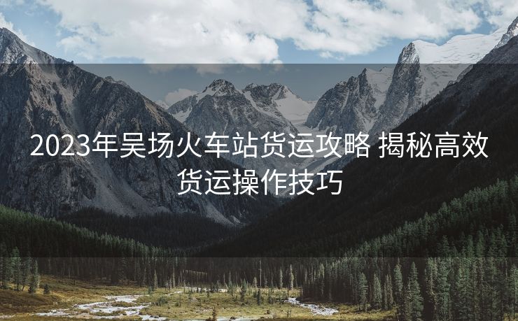 2023年吳場(chǎng)火車站貨運(yùn)攻略 揭秘高效貨運(yùn)操作技巧