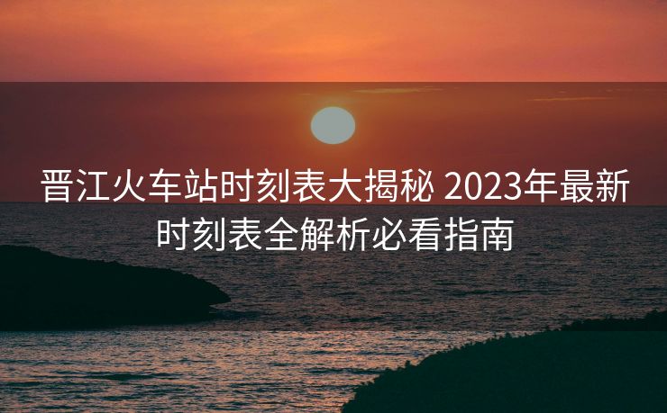 晉江火車站時(shí)刻表大揭秘 2023年最新時(shí)刻表全解析必看指南