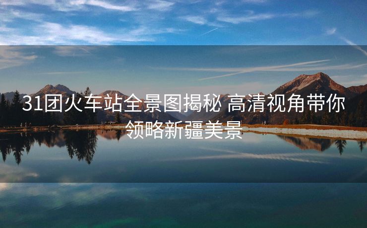 31團(tuán)火車站全景圖揭秘 高清視角帶你領(lǐng)略新疆美景