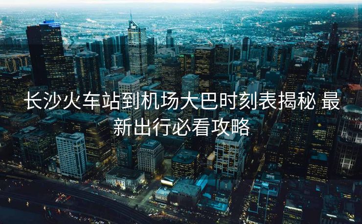 長(zhǎng)沙火車站到機(jī)場(chǎng)大巴時(shí)刻表揭秘 最新出行必看攻略