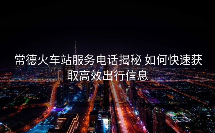 常德火車站服務電話揭秘 如何快速獲取高效出行信息
