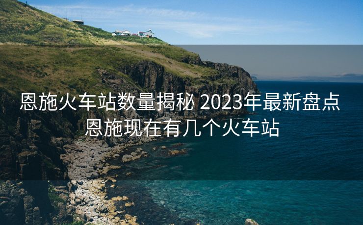 恩施火車站數(shù)量揭秘 2023年最新盤點 恩施現(xiàn)在有幾個火車站