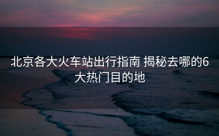北京各大火車站出行指南 揭秘去哪的6大熱門(mén)目的地