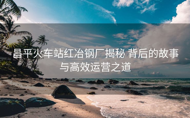 昌平火車站紅冶鋼廠揭秘 背后的故事與高效運(yùn)營(yíng)之道