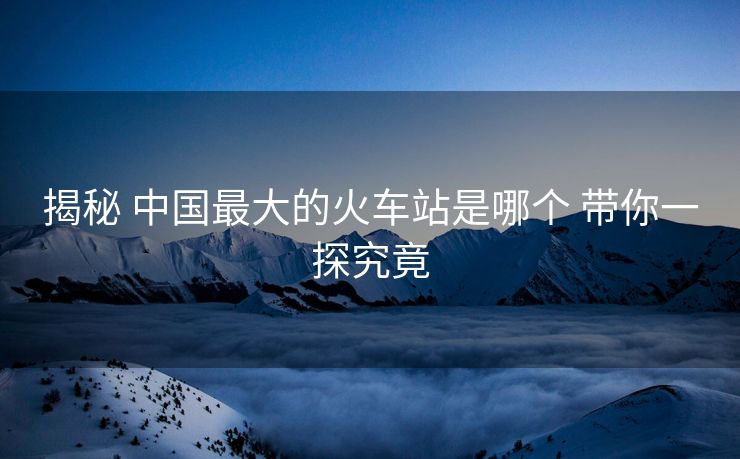揭秘 中國(guó)最大的火車站是哪個(gè) 帶你一探究竟 揭秘 中國(guó)最大的火車站是哪個(gè) 帶你一探究竟