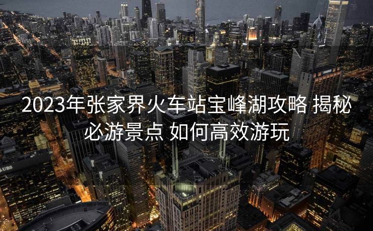 2023年張家界火車站寶峰湖攻略 揭秘必游景點 如何高效游玩