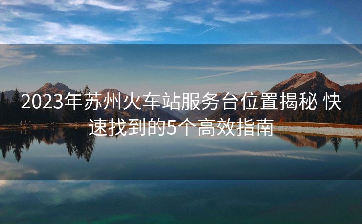 2023年蘇州火車站服務(wù)臺(tái)位置揭秘 快速找到的5個(gè)高效指南